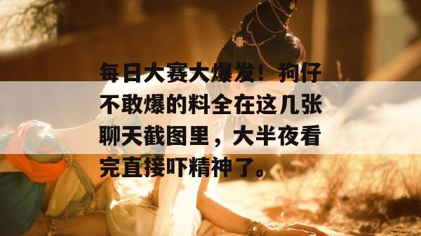 每日大赛大爆发！狗仔不敢爆的料全在这几张聊天截图里，大半夜看完直接吓精神了。  第1张