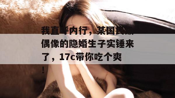 我直呼内行，某国民级偶像的隐婚生子实锤来了，17c带你吃个爽！  第1张