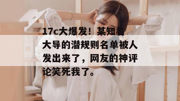 17c大爆发！某知名大导的潜规则名单被人发出来了，网友的神评论笑死我了。  第1张