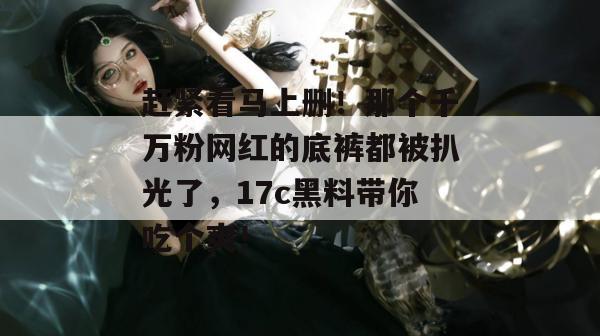 赶紧看马上删！那个千万粉网红的底裤都被扒光了，17c黑料带你吃个爽！  第1张