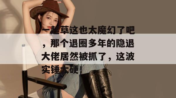 一起草这也太魔幻了吧，那个退圈多年的隐退大佬居然被抓了，这波实锤太硬！  第1张