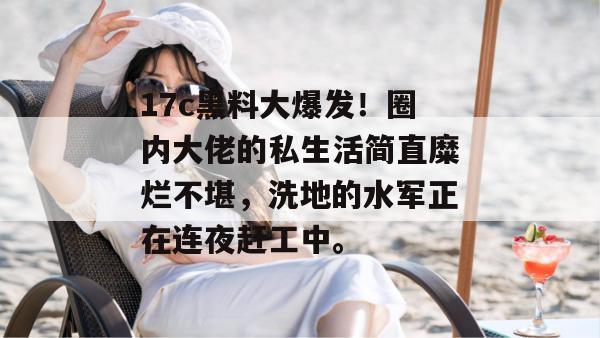 17c黑料大爆发！圈内大佬的私生活简直糜烂不堪，洗地的水军正在连夜赶工中。  第1张