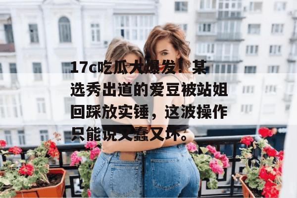 17c吃瓜大爆发！某选秀出道的爱豆被站姐回踩放实锤，这波操作只能说又蠢又坏。  第1张