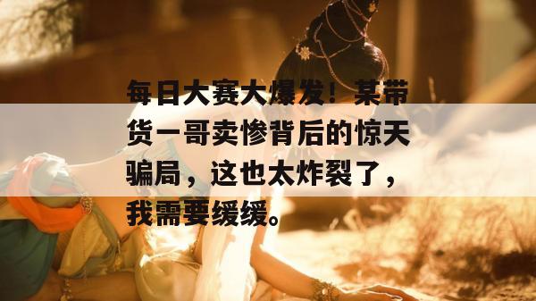 每日大赛大爆发！某带货一哥卖惨背后的惊天骗局，这也太炸裂了，我需要缓缓。  第1张