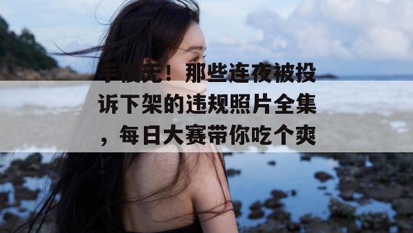 手慢无！那些连夜被投诉下架的违规照片全集，每日大赛带你吃个爽！  第1张